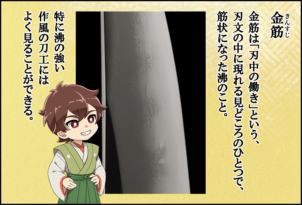 金筋は「刃中の働き」という、刃文の中に現れる見どころのひとつで、筋状になった沸のこと。特に沸の強い作風の刀工によく見る。 