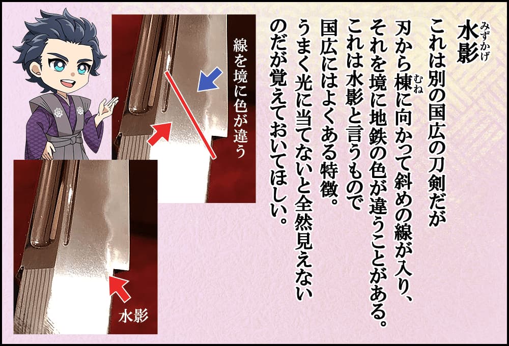 刃から棟に向かって斜めの線が入り、それを境に地鉄の色が違うことがある。これは水影と言うもので国広にはよくある特徴。うまく光に当てないと全然見えないのだが覚えておいてほしい。