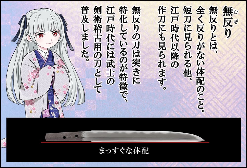 無反りとは、全く反りがない体配のこと。短刀に見られる他、江戸時代以降の作刀にも見られます。無反りの刀は突きに特化しているのが特徴で、江戸時代には武士の剣術稽古用の刀として普及しました。
