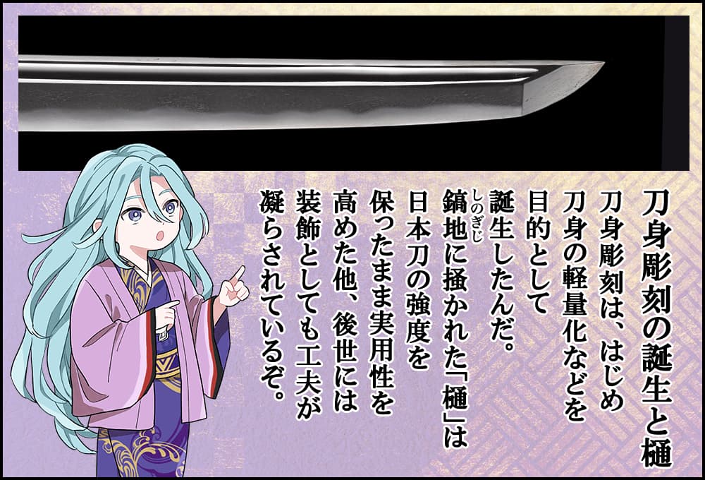 刀身彫刻は、はじめ刀身の軽量化などを目的として誕生したんだ。鎬地に掻かれた「樋」は日本刀の強度を保ったまま実用性を高めた他、後世には装飾としても工夫が凝らされているぞ。